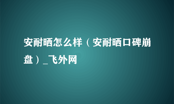 安耐晒怎么样（安耐晒口碑崩盘）_飞外网