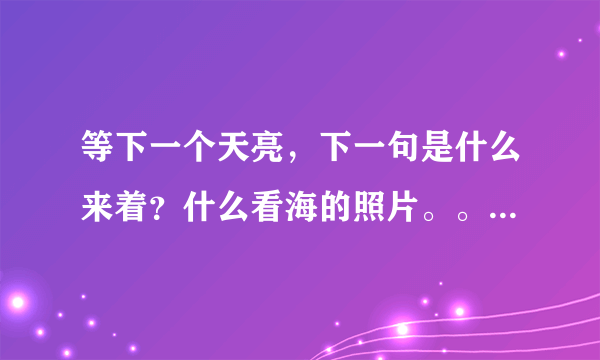 等下一个天亮，下一句是什么来着？什么看海的照片。。。完整句是什么来着？