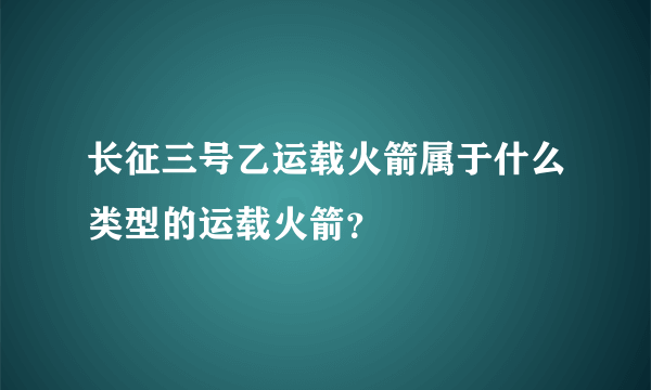 长征三号乙运载火箭属于什么类型的运载火箭？