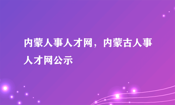 内蒙人事人才网，内蒙古人事人才网公示