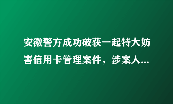 安徽警方成功破获一起特大妨害信用卡管理案件，涉案人员有多少？