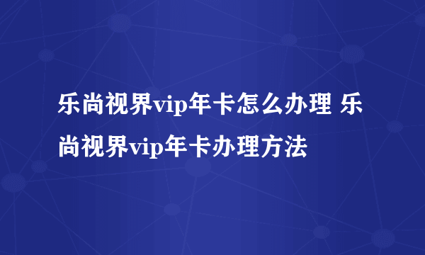 乐尚视界vip年卡怎么办理 乐尚视界vip年卡办理方法