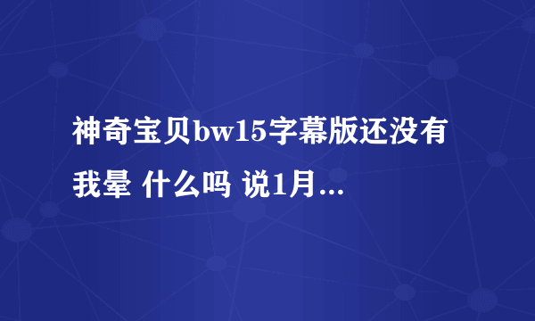 神奇宝贝bw15字幕版还没有 我晕 什么吗 说1月7号就能看 都到现在了还没出来