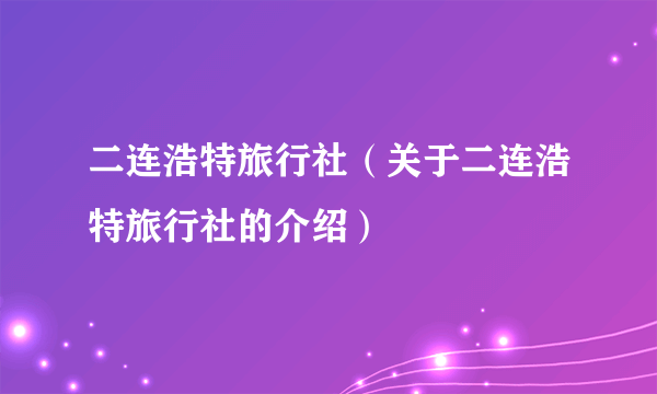 二连浩特旅行社（关于二连浩特旅行社的介绍）