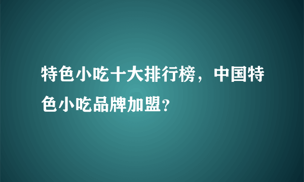 特色小吃十大排行榜，中国特色小吃品牌加盟？