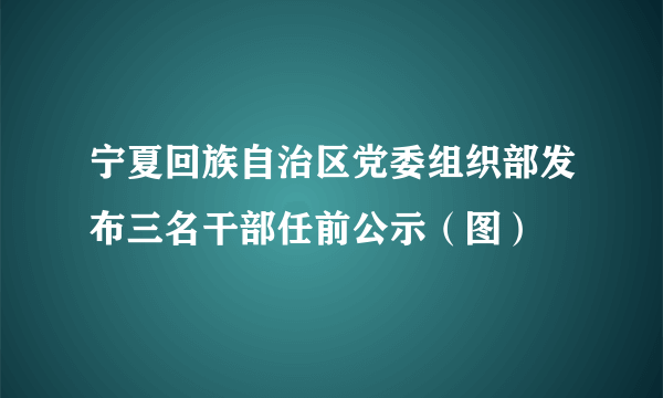 宁夏回族自治区党委组织部发布三名干部任前公示（图）