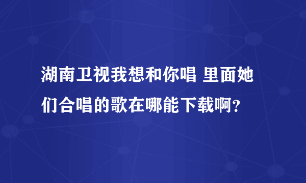湖南卫视我想和你唱 里面她们合唱的歌在哪能下载啊？