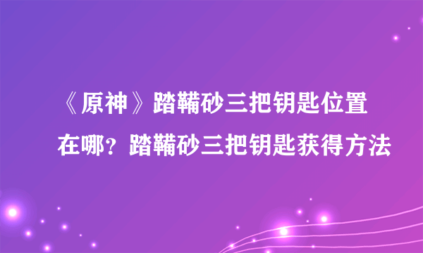 《原神》踏鞴砂三把钥匙位置在哪？踏鞴砂三把钥匙获得方法