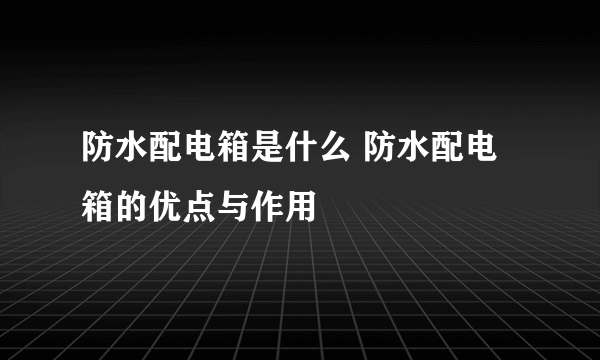 防水配电箱是什么 防水配电箱的优点与作用