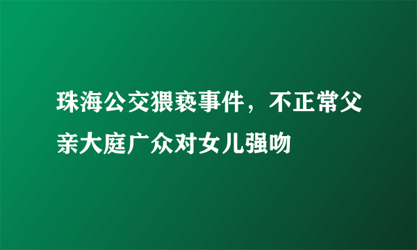 珠海公交猥亵事件，不正常父亲大庭广众对女儿强吻 