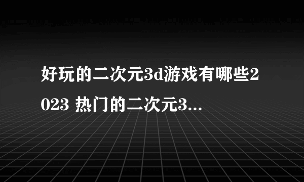 好玩的二次元3d游戏有哪些2023 热门的二次元3d游戏下载推荐