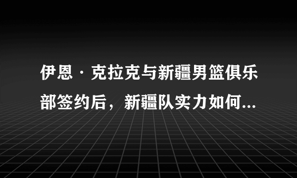伊恩·克拉克与新疆男篮俱乐部签约后，新疆队实力如何？能否与广东一战？