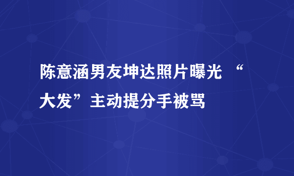 陈意涵男友坤达照片曝光 “大发”主动提分手被骂