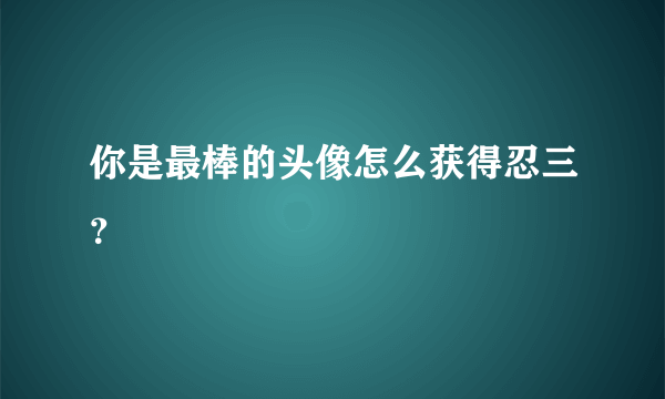 你是最棒的头像怎么获得忍三？