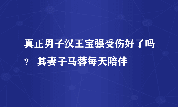 真正男子汉王宝强受伤好了吗？ 其妻子马蓉每天陪伴
