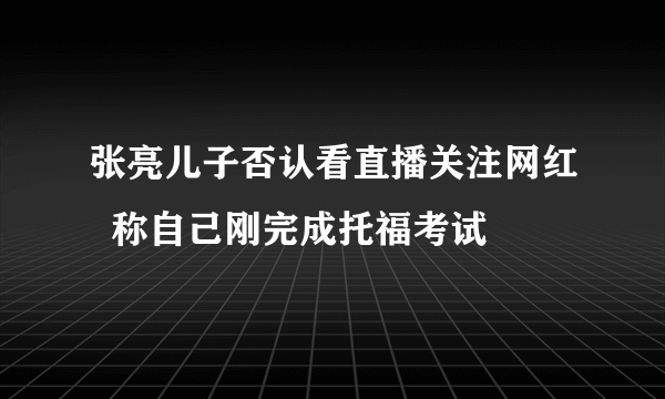 张亮儿子否认看直播关注网红  称自己刚完成托福考试