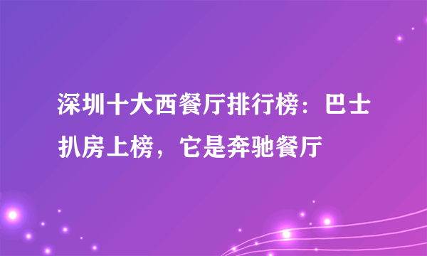 深圳十大西餐厅排行榜：巴士扒房上榜，它是奔驰餐厅