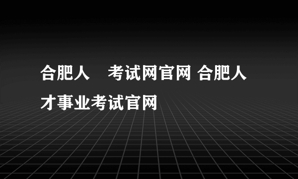 合肥人亊考试网官网 合肥人才事业考试官网