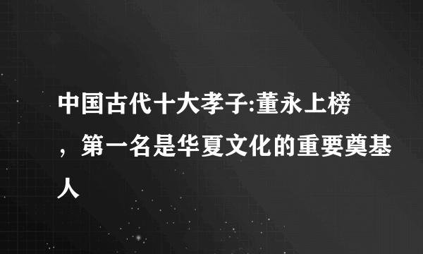中国古代十大孝子:董永上榜，第一名是华夏文化的重要奠基人