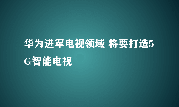 华为进军电视领域 将要打造5G智能电视