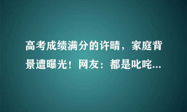 高考成绩满分的许晴，家庭背景遭曝光！网友：都是叱咤风云人物！
