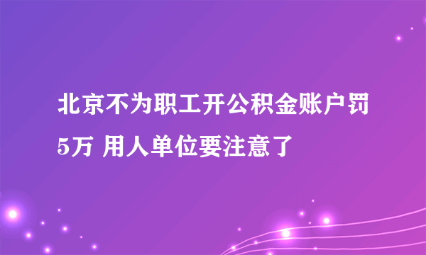 北京不为职工开公积金账户罚5万 用人单位要注意了