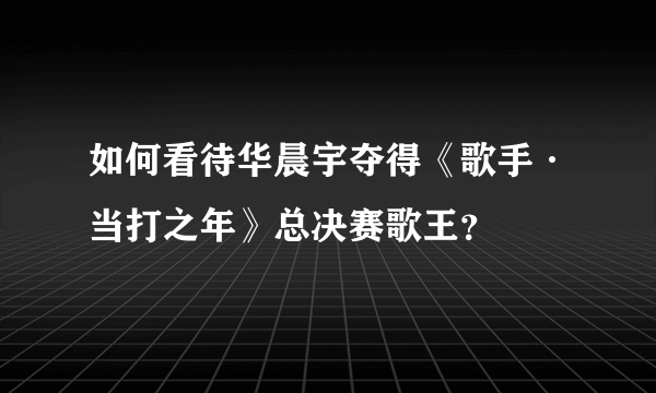 如何看待华晨宇夺得《歌手·当打之年》总决赛歌王？
