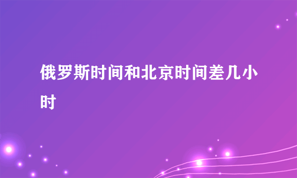 俄罗斯时间和北京时间差几小时