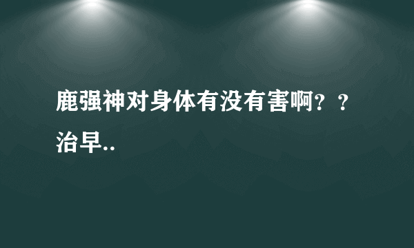 鹿强神对身体有没有害啊？？治早..