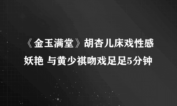 《金玉满堂》胡杏儿床戏性感妖艳 与黄少祺吻戏足足5分钟