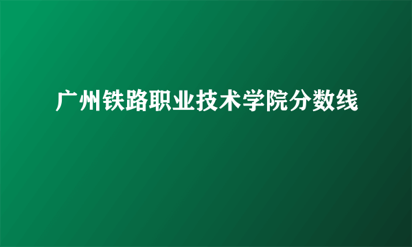 广州铁路职业技术学院分数线