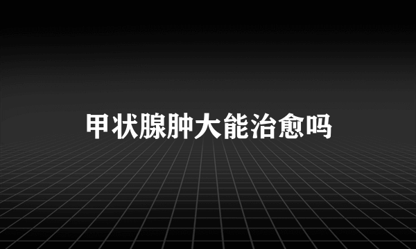 甲状腺肿大能治愈吗
