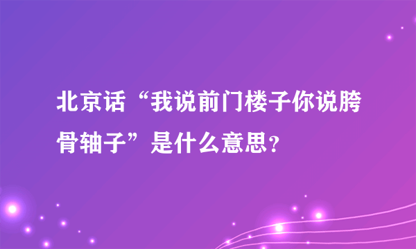 北京话“我说前门楼子你说胯骨轴子”是什么意思？