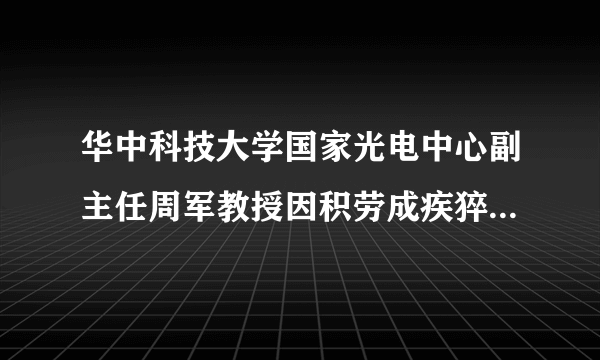 华中科技大学国家光电中心副主任周军教授因积劳成疾猝然离世，你对他有哪些记忆？