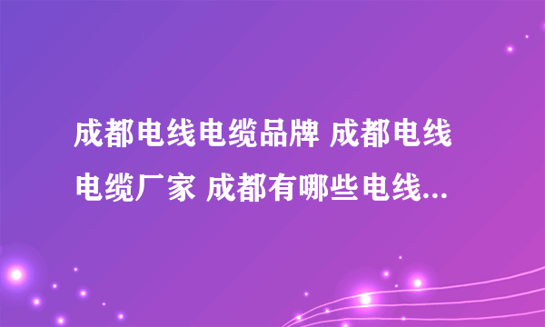 成都电线电缆品牌 成都电线电缆厂家 成都有哪些电线电缆品牌【品牌库】