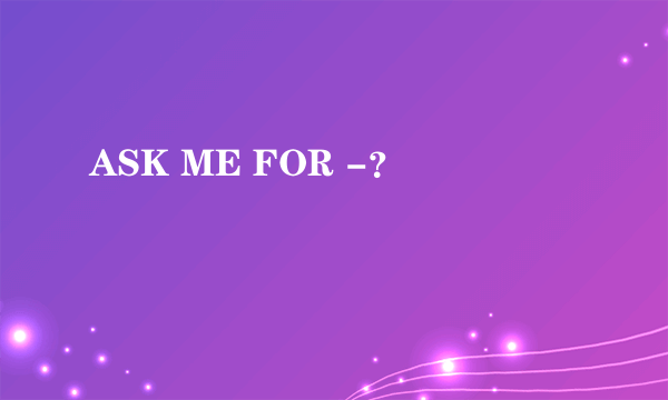 ASK ME FOR -？