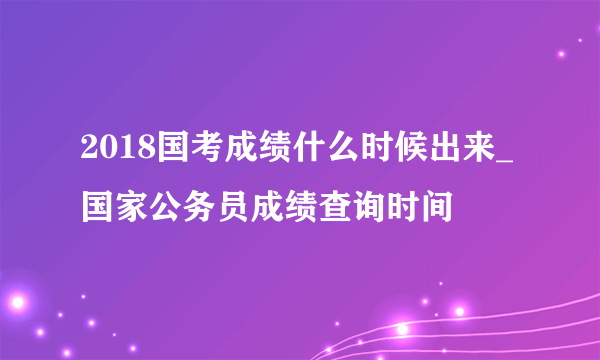 2018国考成绩什么时候出来_国家公务员成绩查询时间