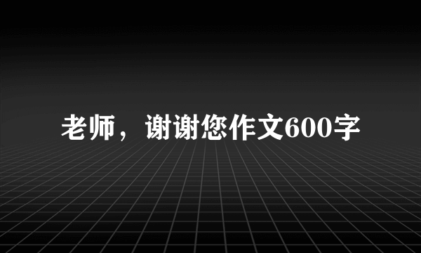 老师，谢谢您作文600字