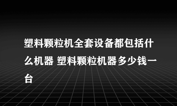 塑料颗粒机全套设备都包括什么机器 塑料颗粒机器多少钱一台