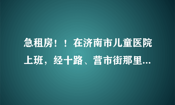 急租房！！在济南市儿童医院上班，经十路、营市街那里。请问附近哪里租房子比较便宜？