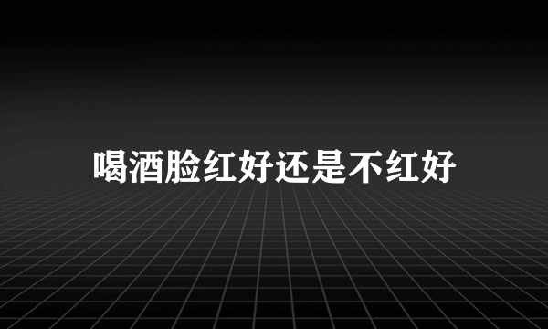 喝酒脸红好还是不红好