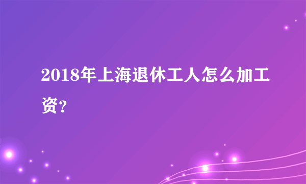 2018年上海退休工人怎么加工资？
