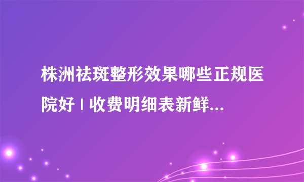 株洲祛斑整形效果哪些正规医院好 | 收费明细表新鲜出炉_我想问一下，激光祛斑会不会疼？
