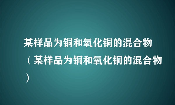 某样品为铜和氧化铜的混合物（某样品为铜和氧化铜的混合物）