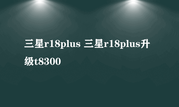 三星r18plus 三星r18plus升级t8300