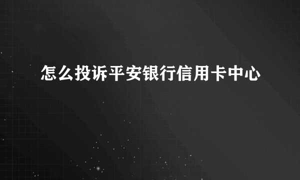 怎么投诉平安银行信用卡中心