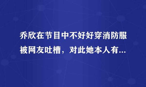 乔欣在节目中不好好穿消防服被网友吐槽，对此她本人有何回应？