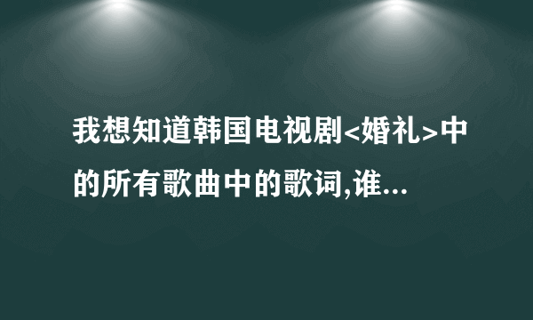 我想知道韩国电视剧<婚礼>中的所有歌曲中的歌词,谁能告诉我下啊!谢谢大家了!