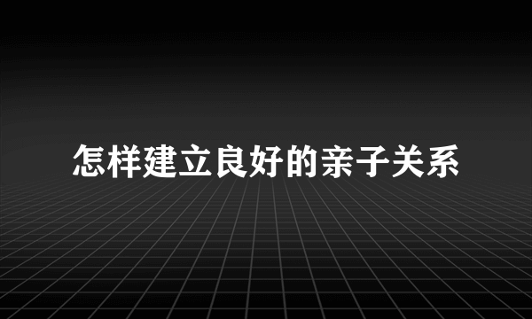 怎样建立良好的亲子关系