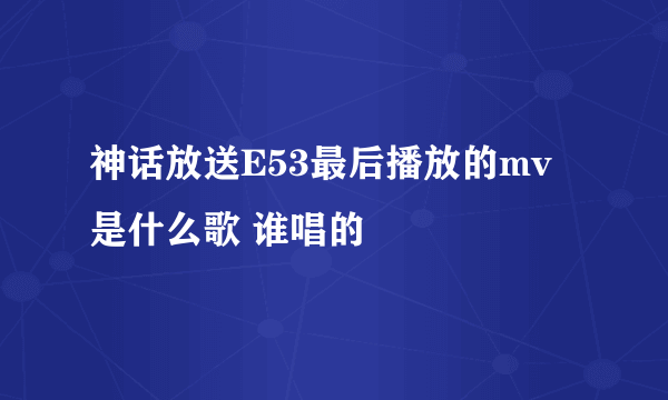神话放送E53最后播放的mv是什么歌 谁唱的